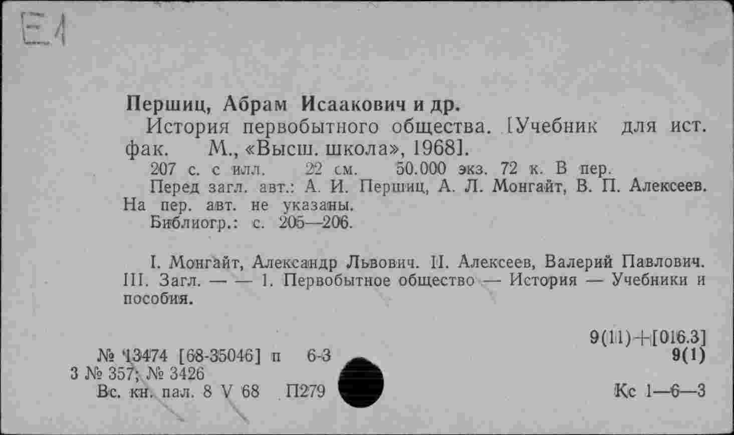 ﻿Першиц, Абрам Исаакович и др.
История первобытного общества. [Учебник для ист. фак. М., «Высш, школа», 1968].
207 с. с илл. 22 см. 50.000 экз. 72 к. В пер.
Перед загл. авт.: А. И. Першиц, А. Л. Монгайт, В. П. Алексеев. На пер. авт. не указаны.
Библиогр.: с. 205—206.
I. Монгайт, Александр Львович. И. Алексеев, Валерий Павлович. III. Загл.----1. Первобытное общество — История — Учебники и
пособия.
№ ‘13474 [68-35046] п 6-3
3 № 357; № 3426
Вс. кн. пал. 8 V 68	П279
9(11)+[016.3]
9(1)
Кс 1—6—3